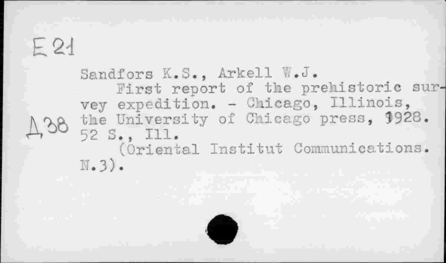 ﻿£2d
Sandfors K.S., Arkell 7. .J.
First report of the prehistoric sur vey expedition. - Chicago, Illinois, l\ na the University of Chicago press, $928. A 52 S., Ill.
(Oriental Institut Communications.
N.3).